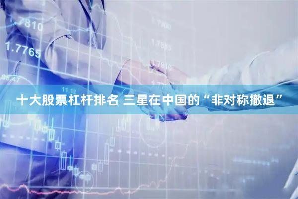 十大股票杠杆排名 三星在中国的“非对称撤退”