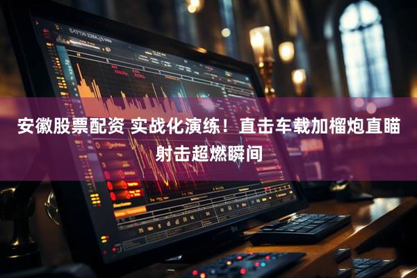 安徽股票配资 实战化演练！直击车载加榴炮直瞄射击超燃瞬间