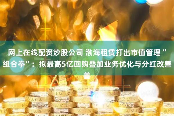 网上在线配资炒股公司 渤海租赁打出市值管理“组合拳”：拟最高5亿回购叠加业务优化与分红改善