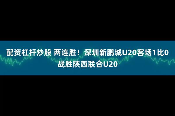 配资杠杆炒股 两连胜！深圳新鹏城U20客场1比0战胜陕西联合U20