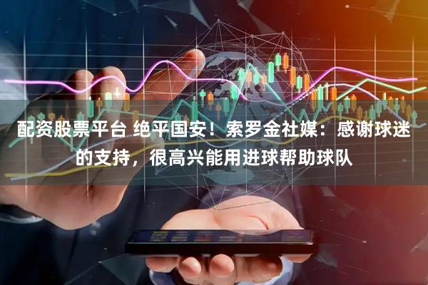 配资股票平台 绝平国安！索罗金社媒：感谢球迷的支持，很高兴能用进球帮助球队